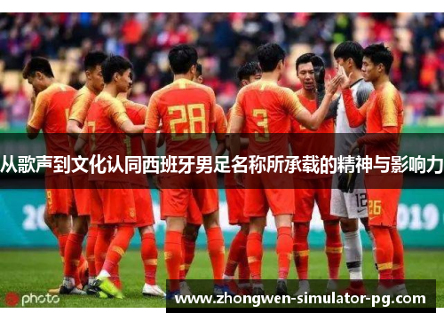 从歌声到文化认同西班牙男足名称所承载的精神与影响力 从歌声到文化认同西班牙男足名称所承载的精神与影响力