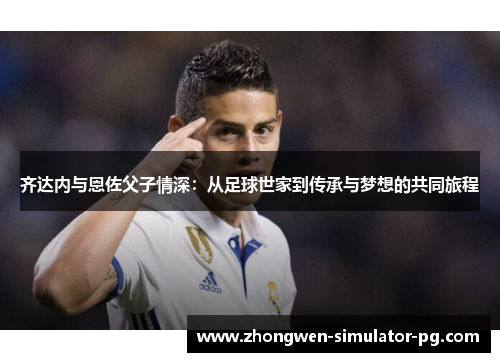 齐达内与恩佐父子情深:从足球世家到传承与梦想的共同旅程 齐达内与恩佐父子情深:从足球世家到传承与梦想的共同旅程