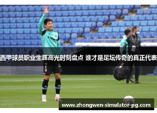 西甲球员职业生涯高光时刻盘点 谁才是足坛传奇的真正代表 西甲球员职业生涯高光时刻盘点 谁才是足坛传奇的真正代表
