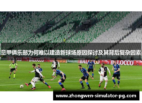 意甲俱乐部为何难以建造新球场原因探讨及其背后复杂因素 意甲俱乐部为何难以建造新球场原因探讨及其背后复杂因素