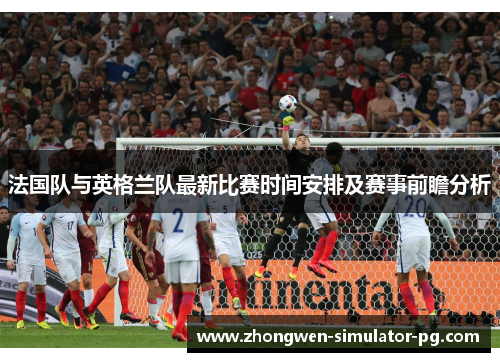 法国队与英格兰队最新比赛时间安排及赛事前瞻分析 法国队与英格兰队最新比赛时间安排及赛事前瞻分析