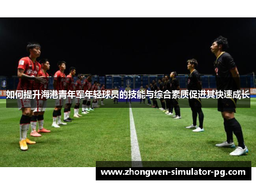 如何提升海港青年军年轻球员的技能与综合素质促进其快速成长 如何提升海港青年军年轻球员的技能与综合素质促进其快速成长
