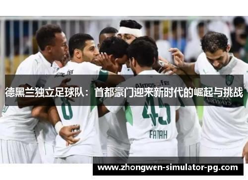 德黑兰独立足球队:首都豪门迎来新时代的崛起与挑战 德黑兰独立足球队:首都豪门迎来新时代的崛起与挑战