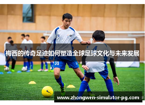 梅西的传奇足迹如何塑造全球足球文化与未来发展